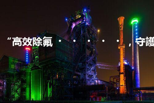 “高效除氟，守護(hù)碧水藍(lán)天——廢水中氟離子處理新篇章”